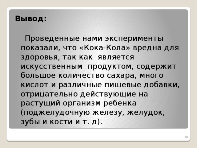 Вывод:    Проведенные нами эксперименты показали, что «Кока-Кола» вредна для здоровья, так как является искусственным продуктом, содержит большое количество сахара, много кислот и различные пищевые добавки, отрицательно действующие на растущий организм ребенка (поджелудочную железу, желудок, зубы и кости и т. д).