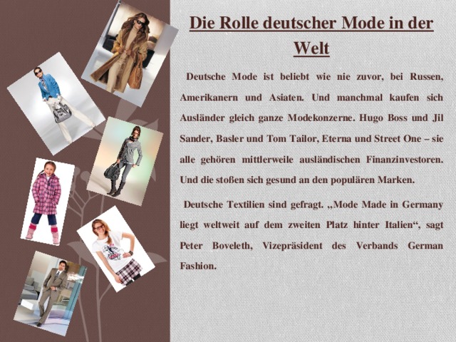 Die Rolle deutscher Mode in der Welt  Deutsche Mode ist beliebt wie nie zuvor, bei Russen, Amerikanern und Asiaten. Und manchmal kaufen sich Ausländer gleich ganze Modekonzerne. Hugo Boss und Jil Sander, Basler und Tom Tailor, Eterna und Street One – sie alle gehören mittlerweile ausländischen Finanzinvestoren. Und die stoßen sich gesund an den populären Marken.  Deutsche Textilien sind gefragt. „Mode Made in Germany liegt weltweit auf dem zweiten Platz hinter Italien “ , sagt Peter Boveleth, Vizepräsident des Verbands German Fashion.