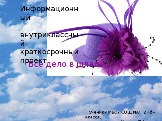 Информационный  внутриклассный краткосрочный проект Всё дело в шляпе  ученики МБОУ СОЩ №8 2 «б» класса,  руководитель Мысина Т.А.