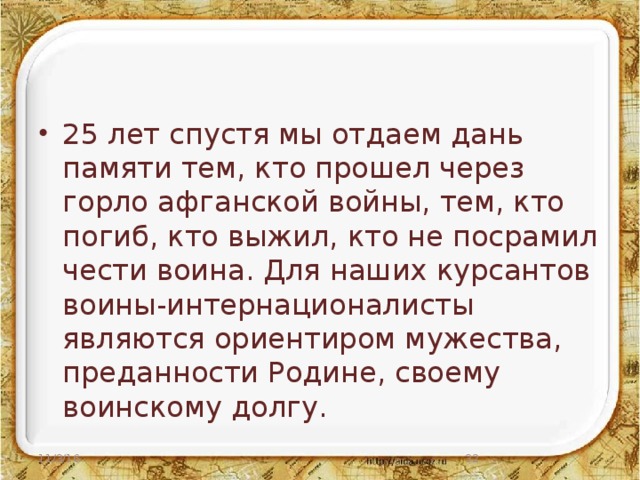 25 лет спустя мы отдаем дань памяти тем, кто прошел через горло афганской войны, тем, кто погиб, кто выжил, кто не посрамил чести воина. Для наших курсантов воины-интернационалисты являются ориентиром мужества, преданности Родине, своему воинскому долгу.