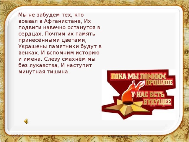 Мы не забудем тех, кто воевал в Афганистане, Их подвиги навечно останутся в сердцах, Почтим их память принесёнными цветами, Украшены памятники будут в венках. И вспомним историю и имена. Слезу смахнём мы без лукавства, И наступит минутная тишина. 11/3/16