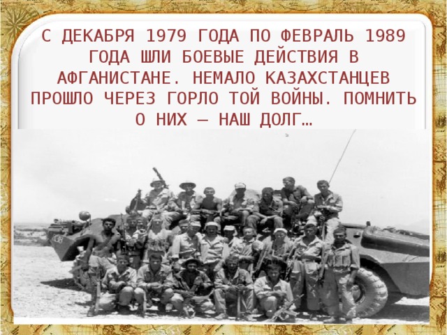 С декабря 1979 года по февраль 1989 года шли боевые действия в Афганистане. Немало казахстанцев прошло через горло той войны. Помнить о них – наш долг… 11/3/16