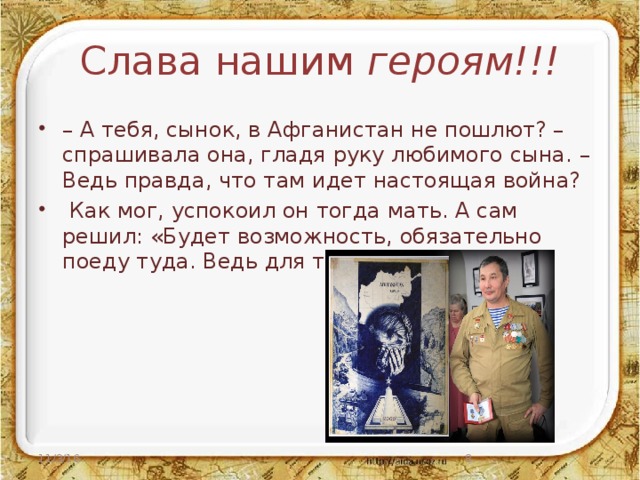 Слава нашим героям!!! – А тебя, сынок, в Афганистан не пошлют? – спрашивала она, гладя руку любимого сына. – Ведь правда, что там идет настоящая война?  Как мог, успокоил он тогда мать. А сам решил: «Будет возможность, обязательно поеду туда. Ведь для того и учили». 11/3/16