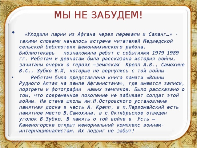 МЫ НЕ ЗАБУДЕМ!  «Уходили парни из Афгана через перевалы и Саланг…» - такими словами началось встреча читателей Медведской сельской библиотеки Шемонаихинского района. Библиотекарь познакомила ребят с событиями 1979-1989 гг. Ребятам и девчатам была рассказана история войны, зачитаны очерки о героях –земляках Крепп А.В., Самохине В.С., Зубко В.И, которые не вернулись с той войны.  Ребятам была представлена книга памяти «Воины Рудного Алтая на земле Афганистана», где имеются записи, портреты и фотографии наших земляков. Было рассказано о том, что современное поколение не забывает солдат этой войны. На стене школы им.Н.Островского установлена памятная доска в честь А. Крепп, в п.Первомайский есть памятное место В.Самохина, в с.Октябрьское отведен уголок В.Зубко. В память о той войне в Усть –Каменогорске открыт мемориальный комплекс воинам-интернационалистам. Их подвиг не забыт! 11/3/16