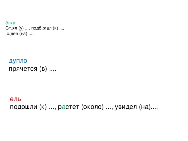 ёлка  Ст.ял (у) ..., подб.жал (к) ...,  с.дел (на) ....   дупло прячется (в) .... ель подошли (к) ..., р а стет (около) ..., увидел (на)....