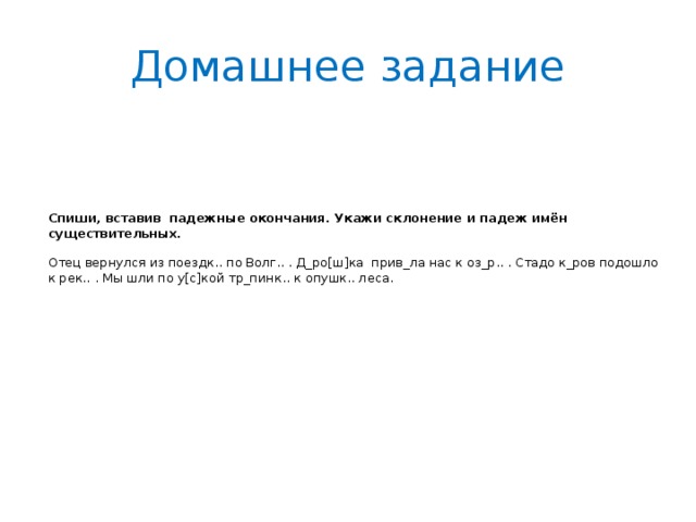 Домашнее задание Спиши, вставив падежные окончания. Укажи склонение и падеж имён существительных.   Отец вернулся из поездк.. по Волг.. . Д_ро[ш]ка прив_ла нас к оз_р.. . Стадо к_ров подошло к рек.. . Мы шли по у[с]кой тр_пинк.. к опушк.. леса.