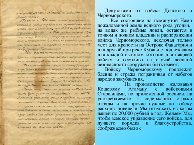 Депутатами от войска Донского и Черноморского.  Все состоящие на помянутой Нами пожалованной земле всякого рода угодьи, на водах же рыбные ловли, остаются в точном и полном владении и распоряжении войска Черноморского, исключая только мест для крепости на Острове Фанагория и для другой при реке Кубани с подлежащим для каждой выгоном которые для вящшей войску и особливо на случай военной безопасности сооружены быть имеют. Войску Черноморскому предлежит бдение и стража пограничная от набегов народов закубанских.  На производство жалованья Кошевому Атаману с войсковыми Старшинами, по приложенной росписи, на употребляемые к содержанию стражи отряды и на прочие нужные по войску расходы повелели Мы отпускать из казны нашей по 20,000 рублей в год. Желаем Мы, чтобы земское управление сего войска, для лучшего порядка и благоустройства, соображаемо было с