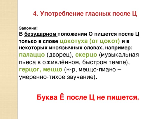 4. Употребление гласных после Ц Запомни! В безударном положении О пишется после Ц только в слове цокотуха (от цокот) и в некоторых иноязычных словах, например:  палаццо (дворец), скерцо (музыкальная пьеса в оживлённом, быстром темпе), герцог, меццо (н-р, меццо-пиано – умеренно-тихое звучание). Буква Ё после Ц не пишется.