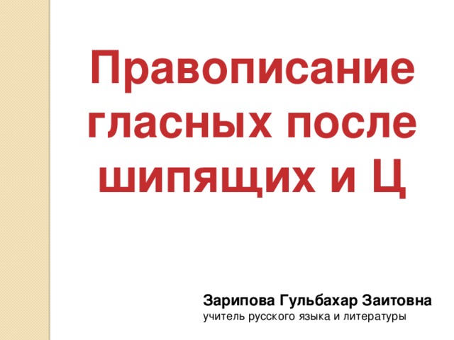 Правописание гласных после шипящих и Ц Зарипова Гульбахар Заитовна  учитель русского языка и литературы