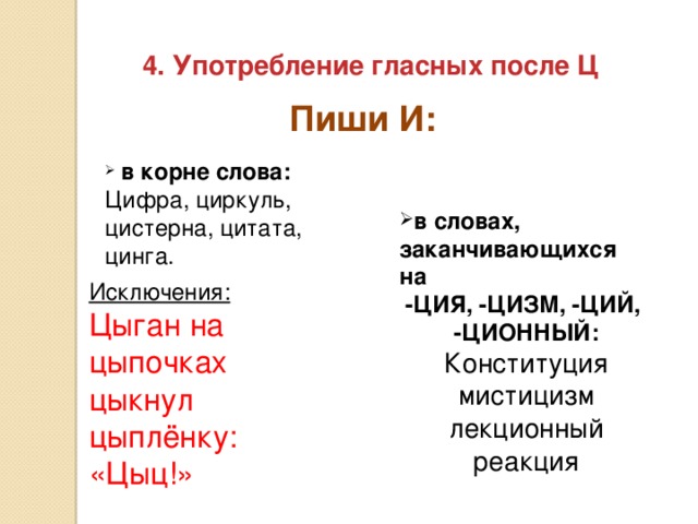 4. Употребление гласных после Ц Пиши И:  в корне слова: Цифра, циркуль, цистерна, цитата, цинга. в словах, заканчивающихся на -ЦИЯ, -ЦИЗМ, -ЦИЙ, -ЦИОННЫЙ: Конституция мистицизм лекционный реакция Исключения: Цыган на цыпочках цыкнул цыплёнку: «Цыц!»