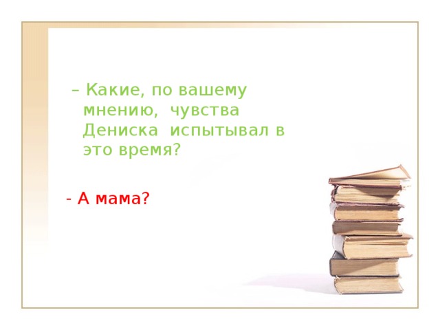 – Какие, по вашему мнению,  чувства Дениска  испытывал в это время? - А мама?