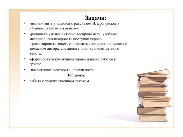 Задачи:   -познакомить учащихся с рассказом В. Драгунского «Тайное становится явным»; -развивать умение активно воспринимать  учебный материал: анализировать поступки героев, прогнозировать текст, сравнивать свои предположения с замыслом автора, составлять план художественного текста; -формировать коммуникативные навыки работы в группе; -воспитывать честность, правдивость. Тип урока: