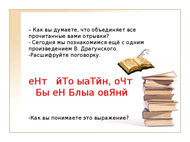 – Как вы думаете, что объединяет все прочитанные вами отрывки?  - Сегодня мы познакомимся ещё с одним произведением В. Драгунского.  -Расшифруйте поговорку.   еНт йТо ыаТйн, оЧт Бы еН Блыа овЯнй -Как вы понимаете это выражение?