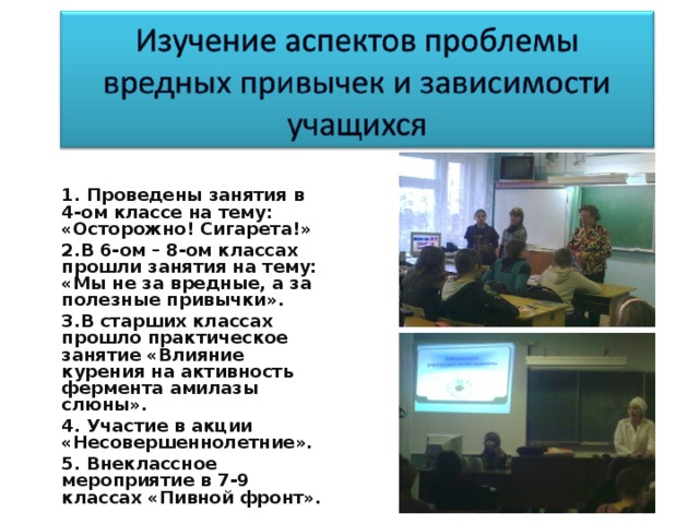 1. Проведены занятия в 4-ом классе на тему: «Осторожно! Сигарета!» 2.В 6-ом – 8-ом классах прошли занятия на тему: «Мы не за вредные, а за полезные привычки». 3.В старших классах прошло практическое занятие «Влияние курения на активность фермента амилазы слюны». 4. Участие в акции «Несовершеннолетние». 5. Внеклассное мероприятие в 7-9 классах «Пивной фронт».