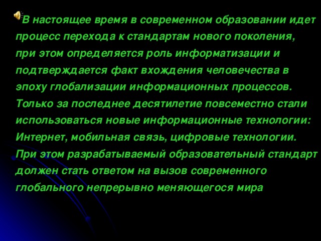 В настоящее время в современном образовании идет процесс перехода к стандартам нового поколения, при этом определяется роль информатизации и подтверждается факт вхождения человечества в эпоху глобализации информационных процессов. Только за последнее десятилетие повсеместно стали использоваться новые информационные технологии: Интернет, мобильная связь, цифровые технологии. При этом разрабатываемый образовательный стандарт должен стать ответом на вызов современного глобального непрерывно меняющегося мира