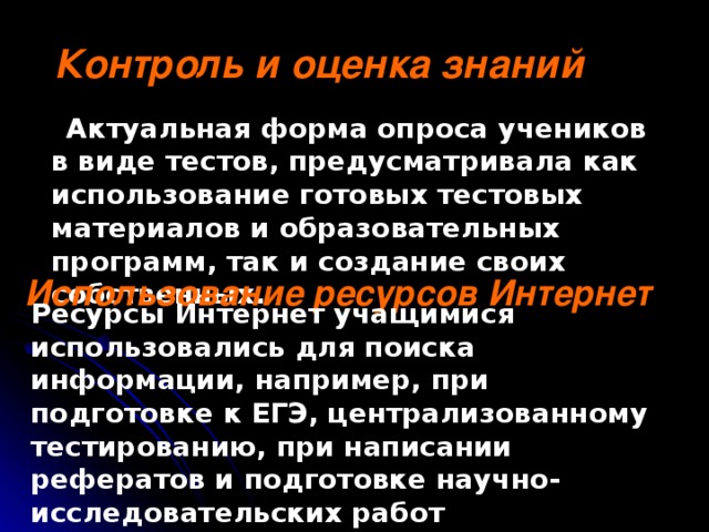 Контроль и оценка знаний  Актуальная форма опроса учеников в виде тестов, предусматривала как использование готовых тестовых материалов и образовательных программ, так и создание своих собственных. Использование ресурсов Интернет Ресурсы Интернет учащимися использовались для поиска информации, например, при подготовке к ЕГЭ, централизованному тестированию, при написании рефератов и подготовке научно-исследовательских работ