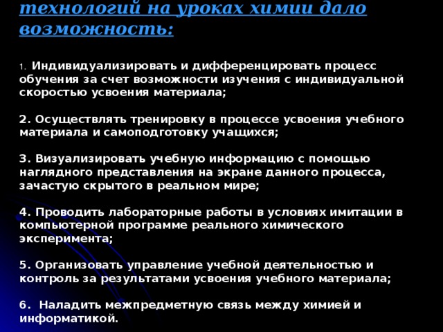 Использование компьютерных технологий на уроках химии дало возможность:   1. Индивидуализировать и дифференцировать процесс обучения за счет возможности изучения с индивидуальной скоростью усвоения материала;   2. Осуществлять тренировку в процессе усвоения учебного материала и самоподготовку учащихся;   3. Визуализировать учебную информацию с помощью наглядного представления на экране данного процесса, зачастую скрытого в реальном мире;   4. Проводить лабораторные работы в условиях имитации в компьютерной программе реального химического эксперимента;   5. Организовать управление учебной деятельностью и контроль за результатами усвоения учебного материала;   6. Наладить межпредметную связь между химией и информатикой.