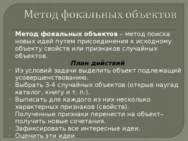 Метод фокальных объектов – метод поиска новых идей путем присоединения к исходному объекту свойств или признаков случайных объектов. План действий Из условий задачи выделить объект подлежащий усовершенствованию. Выбрать 3-4 случайных объектов (открыв наугад каталог, книгу и т. п.). Выписать для каждого из них несколько характерных признаков (свойств). Полученные признаки перенести на объект– получить новые сочетания. Зафиксировать все интересные идеи. Оценить эти идеи.