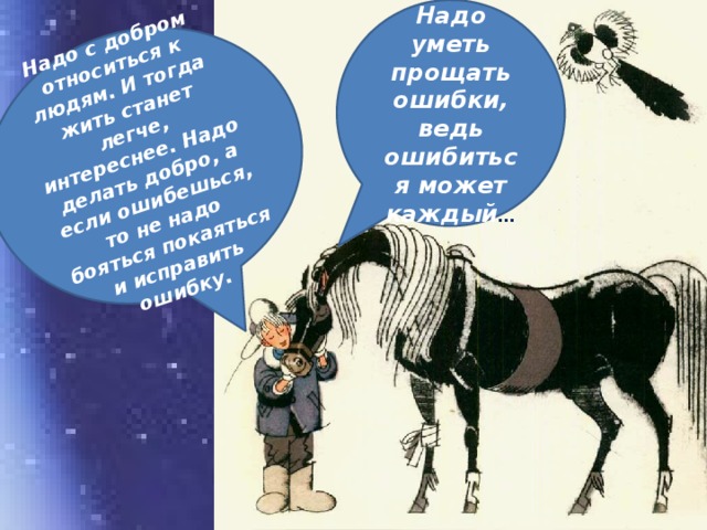 Надо уметь прощать ошибки, ведь ошибиться может каждый … Надо с добром относиться к людям. И тогда жить станет легче, интереснее. Надо делать добро, а если ошибешься, то не надо бояться покаяться и исправить ошибку.