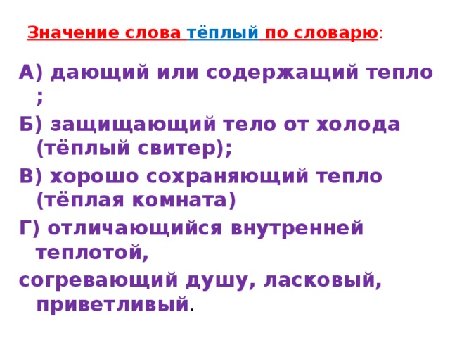 Значение слова тёплый по словарю :    А) дающий или содержащий тепло ; Б) защищающий тело от холода (тёплый свитер); В) хорошо сохраняющий тепло (тёплая комната) Г) отличающийся внутренней теплотой, согревающий душу, ласковый, приветливый .