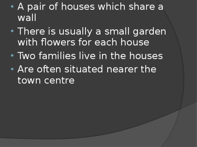 A pair of houses which share a wall There is usually a small garden with flowers for each house Two families live in the houses Are often situated nearer the town centre