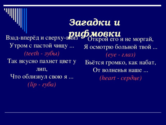 Загадки и рифмовки Взад-вперёд и сверху-вниз Утром с пастой чищу ... ( teeth - зубы) Так вкусно пахнет цвет у лип, Что облизнул свою я ... ( lip - губа)   Открой его и не моргай, Я осмотрю больной твой ... ( eye - глаз) Бьётся громко, как набат, От волненья наше ... ( heart - сердце)