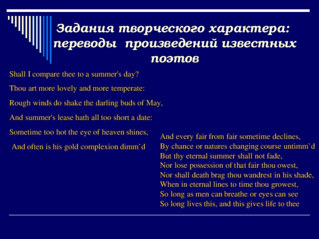 Задания творческого характера: переводы произведений известных поэтов Shall I compare thee to a summer's day? Thou art more lovely and more temperate: Rough winds do shake the darling buds of May, And summer's lease hath all too short a date: Sometime too hot the eye of heaven shines,  And often is his gold complexion dimm`d And every fair from fair sometime declines, By chance or natures changing course untimm`d But thy eternal summer shall not fade, Nor lose possession of that fair thou owest, Nor shall death brag thou wandrest in his shade, When in eternal lines to time thou growest, So long as men can breathe or eyes can see So long lives this, and this gives life to thee