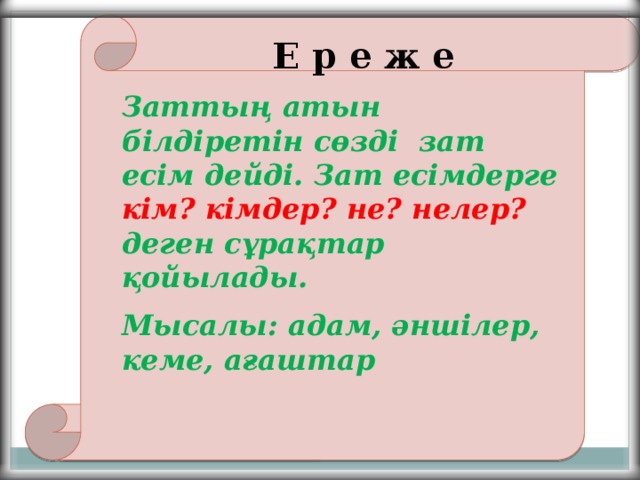 Е р е ж е Заттың атын білдіретін сөзді зат есім дейді. Зат есімдерге кім? кімдер? не? нелер? деген сұрақтар қойылады. Мысалы: адам, әншілер, кеме, ағаштар