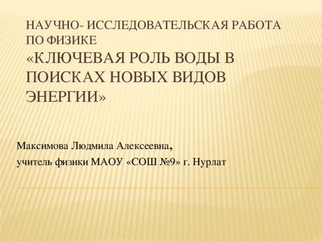 Научно- исследовательская работа по физике  «Ключевая роль воды в поисках новых видов энергии» Максимова Людмила Алексеевна , учитель физики МАОУ «СОШ №9» г. Нурлат