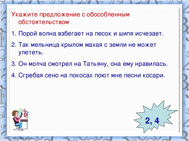 Укажите предложение с обособленным обстоятельством Порой волна взбегает на песок и шипя исчезает. Так мельница крылом махая с земли не может улететь. Он молча смотрел на Татьяну, она ему нравилась. Сгребая сено на покосах поют мне песни косари. 2, 4