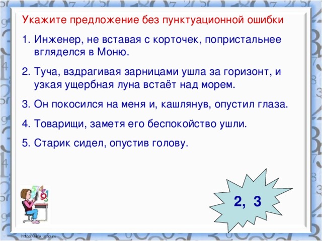 Укажите предложение без пунктуационной ошибки Инженер, не вставая с корточек, попристальнее вгляделся в Моню. Туча, вздрагивая зарницами ушла за горизонт, и узкая ущербная луна встаёт над морем. Он покосился на меня и, кашлянув, опустил глаза. Товарищи, заметя его беспокойство ушли. Старик сидел, опустив голову. 2, 3