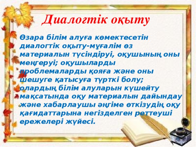 Диалогтік оқыту Өзара білім алуға көмектесетін диалогтік оқыту-мұғалім өз материалын түсіндіруі, оқушының оны меңгеруі; оқушыларды проблемаларды қояға және оны шешуге қатысуға түрткі болу; олардың білім алуларын күшейту мақсатында оқу материалын дайындау және хабарлаушы әңгіме өткізудің оқу қағидаттарына негізделген реттеуші ережелері жүйесі.