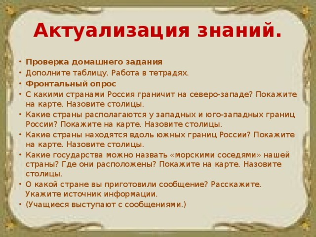 Актуализация знаний. Проверка домашнего задания Дополните таблицу. Работа в тетрадях. Фронтальный опрос С какими странами Россия граничит на северо-западе? Покажите на карте. Назовите столицы. Какие страны располагаются у западных и юго-западных границ России? Покажите на карте. Назовите столицы. Какие страны находятся вдоль южных границ России? Покажите на карте. Назовите столицы. Какие государства можно назвать «морскими соседями» нашей страны? Где они расположены? Покажите на карте. Назовите столицы. О какой стране вы приготовили сообщение? Расскажите. Укажите источник информации. (Учащиеся выступают с сообщениями.) .