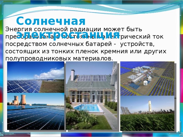 Солнечная электростанция Энергия солнечной радиации может быть преобразована в постоянный электрический ток посредством солнечных батарей - устройств, состоящих из тонких пленок кремния или других полупроводниковых материалов.