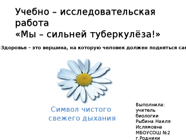 Учебно – исследовательская работа  «Мы – сильней туберкулёза!» «Здоровье – это вершина, на которую человек должен подняться сам.» Выполнила:  учитель биологии  Рыбина Наиля Ислямовна  МБОУСОШ №2  г.Родники  Символ чистого свежего дыхания