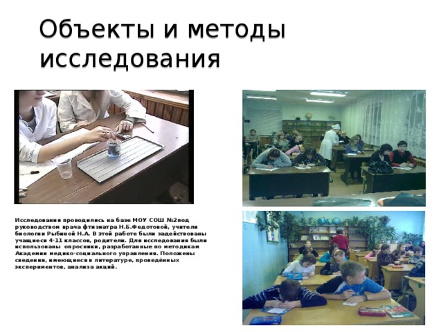 Объекты и методы исследования Исследования проводились на базе МОУ СОШ №2под руководством врача фтизиатра Н.Б.Федотовой, учителя биологии Рыбиной Н.А. В этой работе были задействованы учащиеся 4-11 классов, родители. Для исследования были использованы опросники, разработанные по методикам Академии медико-социального управления. Положены сведения, имеющиеся в литературе, проведённых экспериментов, анализа акций.        