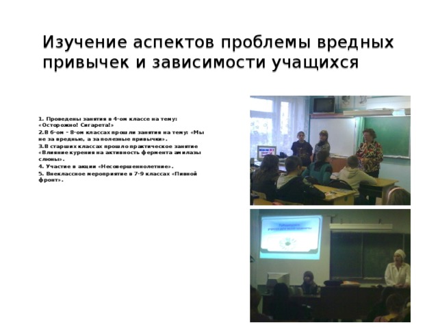 Изучение аспектов проблемы вредных привычек и зависимости учащихся   1. Проведены занятия в 4-ом классе на тему: «Осторожно! Сигарета!» 2.В 6-ом – 8-ом классах прошли занятия на тему: «Мы не за вредные, а за полезные привычки». 3.В старших классах прошло практическое занятие «Влияние курения на активность фермента амилазы слюны». 4. Участие в акции «Несовершеннолетние». 5. Внеклассное мероприятие в 7-9 классах «Пивной фронт».