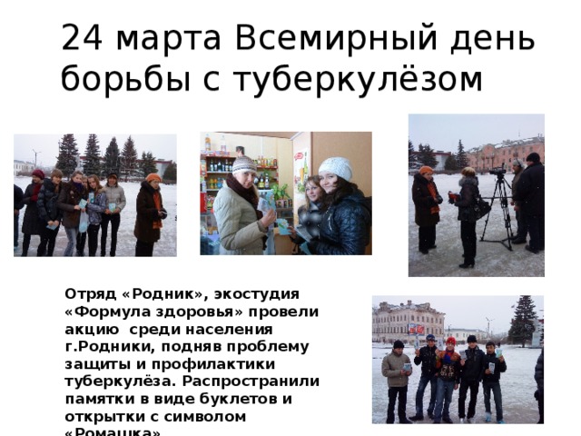 24 марта Всемирный день борьбы с туберкулёзом Отряд «Родник», экостудия «Формула здоровья» провели акцию среди населения г.Родники, подняв проблему защиты и профилактики туберкулёза. Распространили памятки в виде буклетов и открытки с символом «Ромашка».