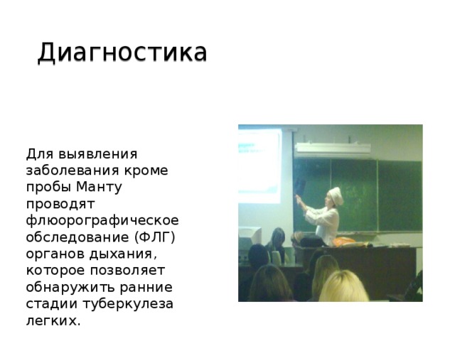 Диагностика Для выявления заболевания кроме пробы Манту проводят флюорографическое обследование (ФЛГ) органов дыхания, которое позволяет обнаружить ранние стадии туберкулеза легких.