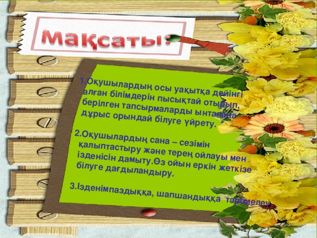 1.Оқушылардың осы уақытқа дейінгі  алған білімдерін пысықтай отырып,  берілген тапсырмаларды ынталана  дұрыс орындай білуге үйрету.  2.Оқушылардың сана – сезімін  қалыптастыру және терең ойлауы мен  ізденісін дамыту.Өз ойын еркін жеткізе  білуге дағдыландыру.  3.Ізденімпаздыққа, шапшандыққа тәрбиелеу.