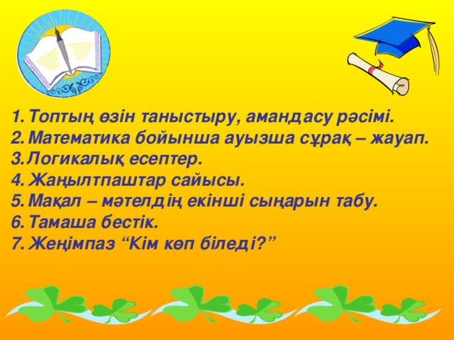 Топтың өзін таныстыру, амандасу рәсімі. Математика бойынша ауызша сұрақ – жауап. Логикалық есептер. Жаңылтпаштар сайысы. Мақал – мәтелдің екінші сыңарын табу. Тамаша бестік. Жеңімпаз “Кім көп біледі?”