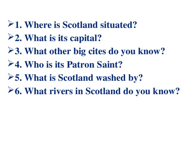1. Where is Scotland situated? 2. What is its capital? 3. What other big cites do you know? 4. Who is its Patron Saint? 5. What is Scotland washed by? 6. What rivers in Scotland do you know?