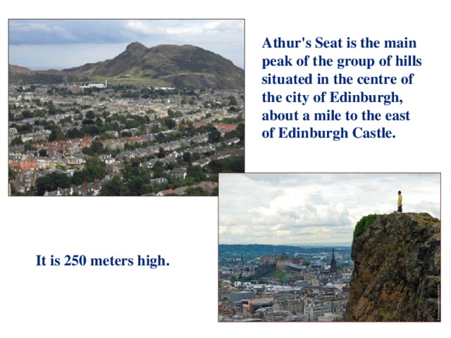 Athur's Seat is the main peak of the group of hills situated in the centre of the city of Edinburgh, about a mile to the east of Edinburgh Castle. It is 250 meters high.
