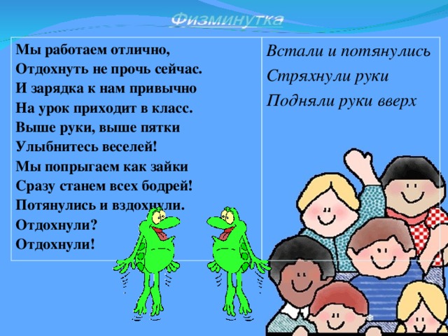 Мы работаем отлично,  Отдохнуть не прочь сейчас.  И зарядка к нам привычно  На урок приходит в класс.  Выше руки, выше пятки  Улыбнитесь веселей!  Мы попрыгаем как зайки  Сразу станем всех бодрей!  Потянулись и вздохнули.  Отдохнули?  Отдохнули!  Встали и потянулись Стряхнули руки Подняли руки вверх