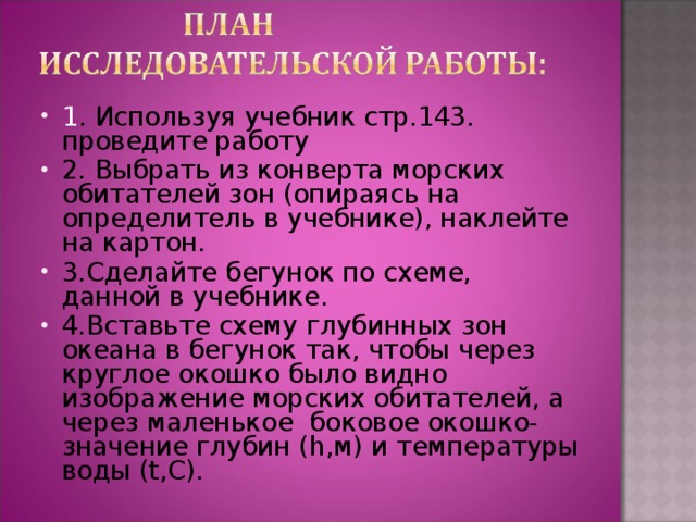 1 . Используя учебник стр.143. проведите работу 2. Выбрать из конверта морских обитателей зон (опираясь на определитель в учебнике), наклейте на картон. 3.Сделайте бегунок по схеме, данной в учебнике. 4.Вставьте схему глубинных зон океана в бегунок так, чтобы через круглое окошко было видно изображение морских обитателей, а через маленькое боковое окошко-значение глубин ( h ,м) и температуры воды ( t ,С).