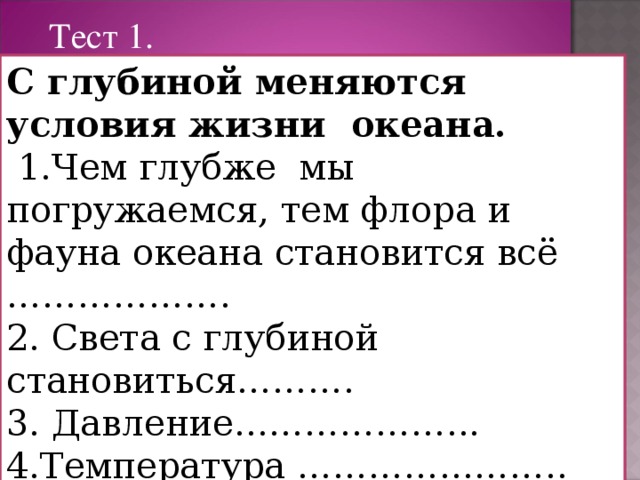 Тест 1. С глубиной меняются условия жизни океана.  1.Чем глубже мы погружаемся, тем флора и фауна океана становится всё ………………. 2. Света с глубиной становиться………. 3. Давление………………... 4.Температура …………………..