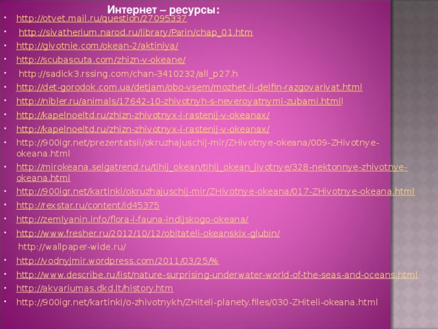 Интернет – ресурсы: http://otvet.mail.ru/question/27095337   http://sivatherium.narod.ru/library/Parin/chap_01.htm   http://givotnie.com/okean-2/aktiniya/   http://scubascuta.com/zhizn-v-okeane/  http://sadick3.rssing.com/chan-3410232/all_p27.h http://det-gorodok.com.ua/detjam/obo-vsem/mozhet-li-delfin-razgovarivat.html http://nibler.ru/animals/17642-10-zhivotnyh-s-neveroyatnymi-zubami.html l http://kapelnoeltd.ru/zhizn-zhivotnyx-i-rastenij-v-okeanax/ http://kapelnoeltd.ru/zhizn-zhivotnyx-i-rastenij-v-okeanax/ http://900igr.net/prezentatsii/okruzhajuschij-mir/ZHivotnye-okeana/009-ZHivotnye-okeana.html http://mirokeana.selgatrend.ru/tihij_okean/tihij_okean_jivotnye/328-nektonnye-zhivotnye-okeana.html   http://900igr.net/kartinki/okruzhajuschij-mir/ZHivotnye-okeana/017-ZHivotnye-okeana.html   http://rexstar.ru/content/id45375 http://zemlyanin.info/flora-i-fauna-indijskogo-okeana/   http://www.fresher.ru/2012/10/12/obitateli-okeanskix-glubin/    http://wallpaper-wide.ru/