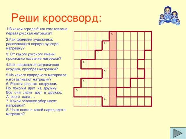 Реши кроссворд: 1.В каком городе была изготовлена первая русская матрешка? 2.Как фамилия художника, расписавшего первую русскую матрешку? 3. От какого русского имени произошло название матрешки? 4.Как называется заграничная игрушка, прообраз матрешки? 5.Из какого природного материала изготавливают матрешку? 6. Ростом  разные  подружки, Но  похожи  друг  на  дружку, Все  они  сидят  друг  в  дружке, А  всего  одна … 7. Какой головной убор носят матрешки? 8. Чаще всего в какой наряд одета матрешка? 4. 3. 1. 2. 7. 6. 5. 8.