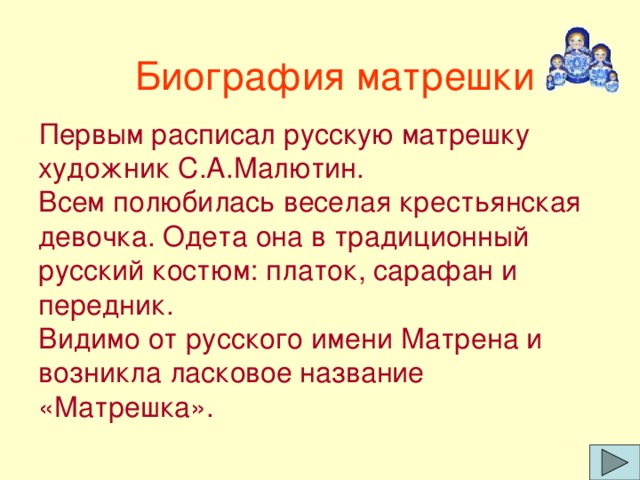 Биография матрешки Первым расписал русскую матрешку художник С.А.Малютин.  Всем полюбилась веселая крестьянская девочка. Одета она в традиционный русский костюм: платок, сарафан и передник.  Видимо от русского имени Матрена и возникла ласковое название «Матрешка».