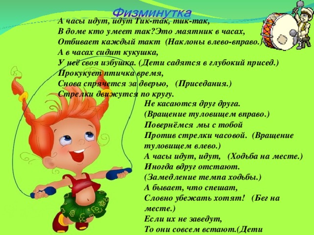 А часы идут, идут Тик-так, тик-так, В доме кто умеет так?Это маятник в часах, Отбивает каждый такт (Наклоны влево-вправо.) А в часах сидит кукушка, У неё своя избушка. (Дети садятся в глубокий присед.) Прокукует птичка время, Снова спрячется за дверью, (Приседания.) Стрелки движутся по кругу. Не касаются друг друга. (Вращение туловищем вправо.) Повернёмся мы с тобой Против стрелки часовой. (Вращение туловищем влево.) А часы идут, идут, (Ходьба на месте.) Иногда вдруг отстают. (Замедление темпа ходьбы.) А бывает, что спешат, Словно убежать хотят! (Бег на месте.) Если их не заведут, То они совсем встают.(Дети останавливаются.)